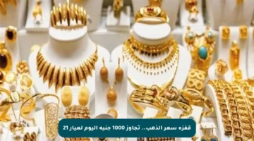قفزة سعر الذهب.. تجاوز 1000 جنيه اليوم لعيار 21